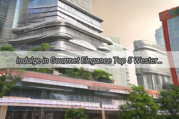 Indulge in Gourmet Elegance Top 5 Western Cuisine Brands in Guangzhou That Will Leave You Wanting More